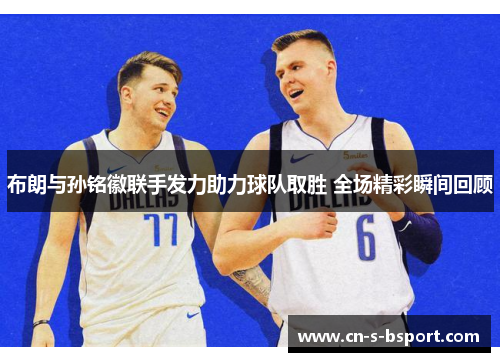 布朗与孙铭徽联手发力助力球队取胜 全场精彩瞬间回顾