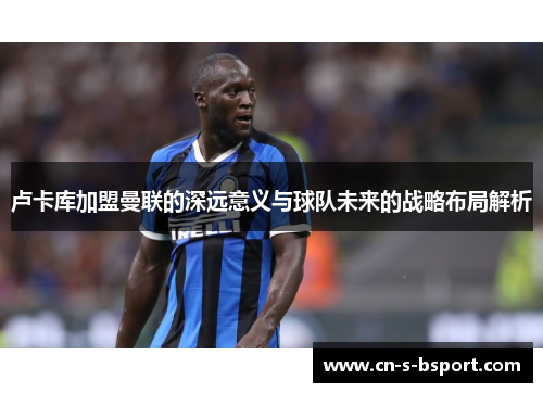 卢卡库加盟曼联的深远意义与球队未来的战略布局解析