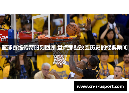 篮球赛场传奇时刻回顾 盘点那些改变历史的经典瞬间