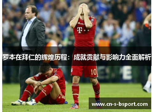 罗本在拜仁的辉煌历程：成就贡献与影响力全面解析
