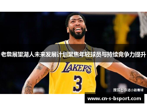 老詹展望湖人未来发展计划聚焦年轻球员与持续竞争力提升