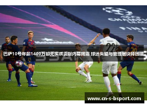 巴萨10号年薪1400万却无实质贡献内幕揭露 球迷失望与管理层抉择困境