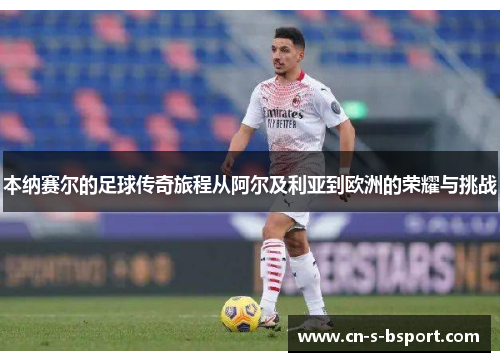 本纳赛尔的足球传奇旅程从阿尔及利亚到欧洲的荣耀与挑战