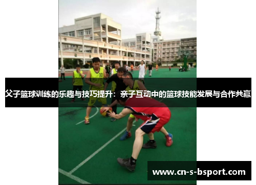 父子篮球训练的乐趣与技巧提升:亲子互动中的篮球技能发展与合作共赢 父子篮球训练的乐趣与技巧提升:亲子互动中的篮球技能发展与合作共赢