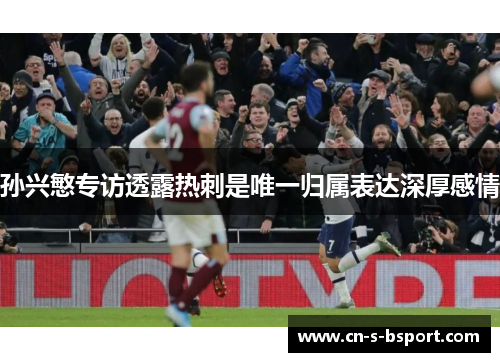 孙兴慜专访透露热刺是唯一归属表达深厚感情 孙兴慜专访透露热刺是唯一归属表达深厚感情