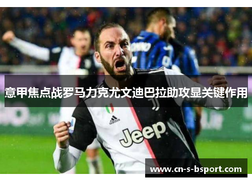 意甲焦点战罗马力克尤文迪巴拉助攻显关键作用