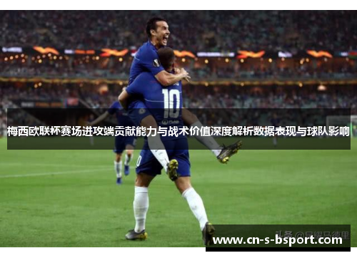 梅西欧联杯赛场进攻端贡献能力与战术价值深度解析数据表现与球队影响