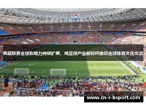英超联赛全球影响力持续扩展，成足球产业新标杆推动全球体育文化交流