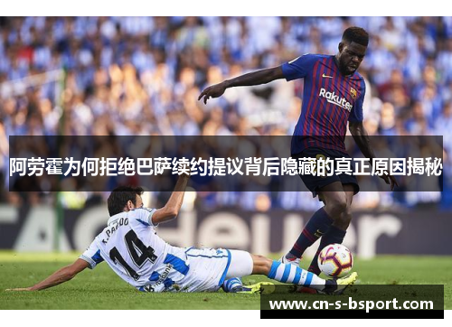 阿劳霍为何拒绝巴萨续约提议背后隐藏的真正原因揭秘
