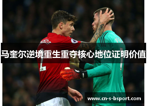 马奎尔逆境重生重夺核心地位证明价值 马奎尔逆境重生重夺核心地位证明价值