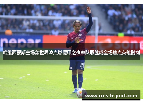 哈维西蒙斯主场轰世界波点燃德甲之夜率队取胜成全场焦点英雄时刻