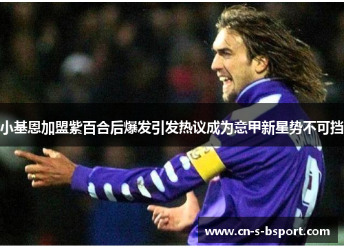 小基恩加盟紫百合后爆发引发热议成为意甲新星势不可挡